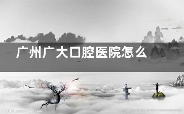 广州广大口腔医院怎么样？连锁齿科品牌|6大院区覆盖全城|数智化种植矫正技术强